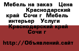 Мебель на заказ › Цена ­ 1 000 - Краснодарский край, Сочи г. Мебель, интерьер » Услуги   . Краснодарский край,Сочи г.